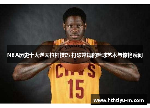 NBA历史十大逆天拉杆技巧 打破常规的篮球艺术与惊艳瞬间