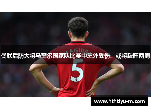 曼联后防大将马奎尔国家队比赛中意外受伤，或将缺阵两周