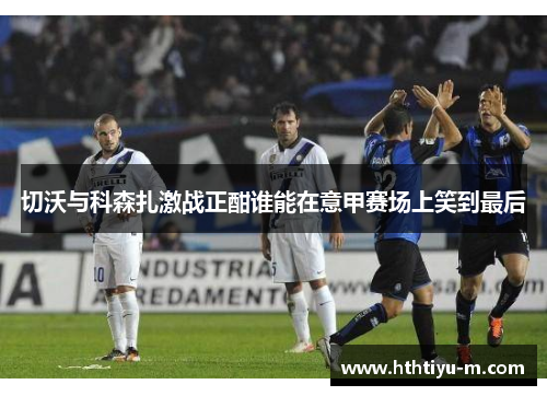 切沃与科森扎激战正酣谁能在意甲赛场上笑到最后
