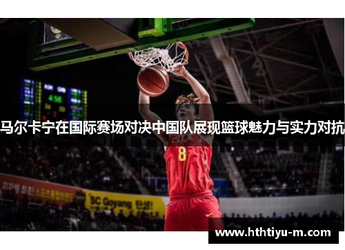马尔卡宁在国际赛场对决中国队展现篮球魅力与实力对抗