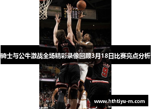 骑士与公牛激战全场精彩录像回顾3月18日比赛亮点分析